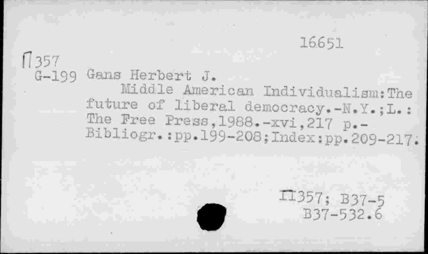 ﻿16651
fl 357
G-199 Gans Herbert J.
Middle American Individualism:The future of liberal democracy.-N.Y.;L.: The Free Press,1988.-xvi,217 p.-Bibliogr.:pp.199-208;Index:pp.209-217.
n357; B37-5
B37-532.6